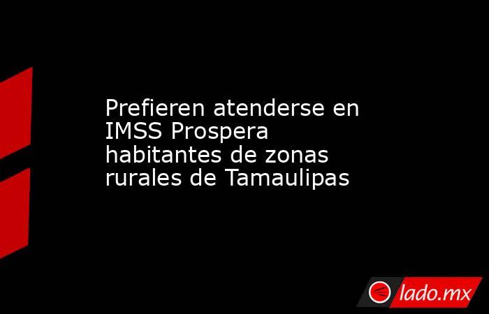 Prefieren atenderse en IMSS Prospera habitantes de zonas rurales de Tamaulipas. Noticias en tiempo real