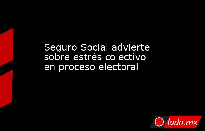 Seguro Social advierte sobre estrés colectivo en proceso electoral. Noticias en tiempo real
