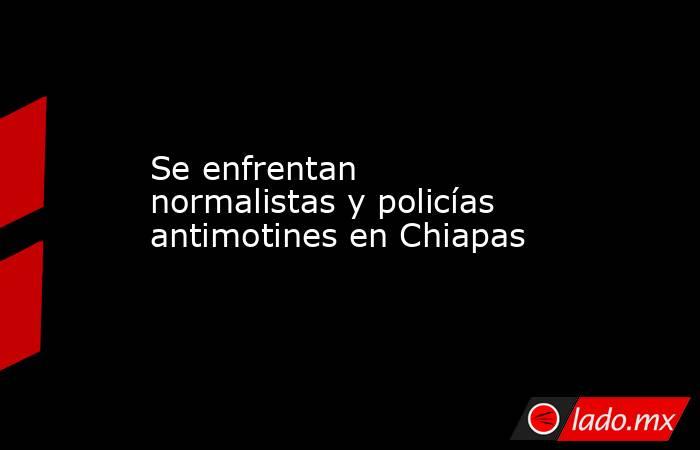 Se enfrentan normalistas y policías antimotines en Chiapas. Noticias en tiempo real