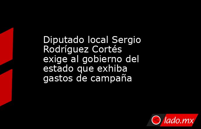 Diputado local Sergio Rodríguez Cortés exige al gobierno del estado que exhiba gastos de campaña. Noticias en tiempo real