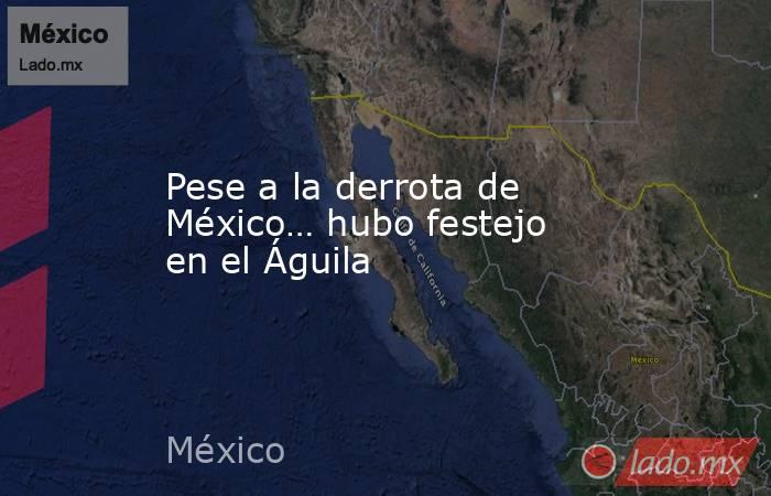 Pese a la derrota de México… hubo festejo en el Águila. Noticias en tiempo real