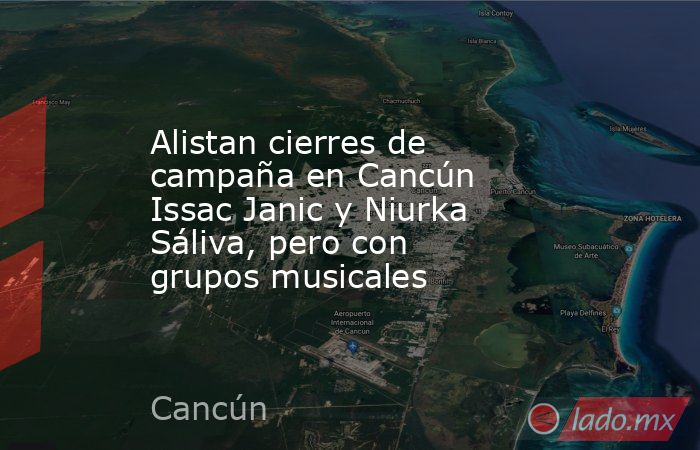 Alistan cierres de campaña en Cancún Issac Janic y Niurka Sáliva, pero con grupos musicales. Noticias en tiempo real