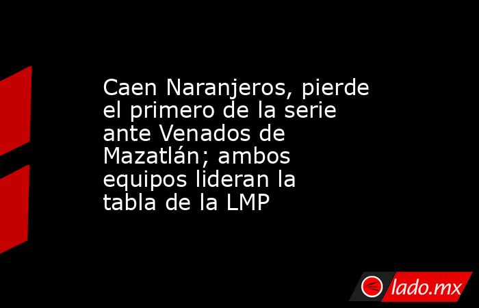 Caen Naranjeros, pierde el primero de la serie ante Venados de Mazatlán; ambos equipos lideran la tabla de la LMP. Noticias en tiempo real