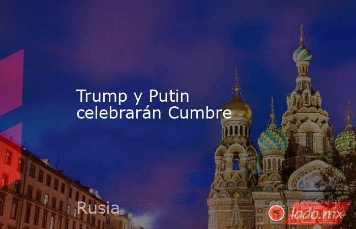 Trump y Putin  celebrarán Cumbre. Noticias en tiempo real