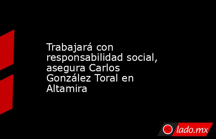 Trabajará con responsabilidad social, asegura Carlos González Toral en Altamira. Noticias en tiempo real