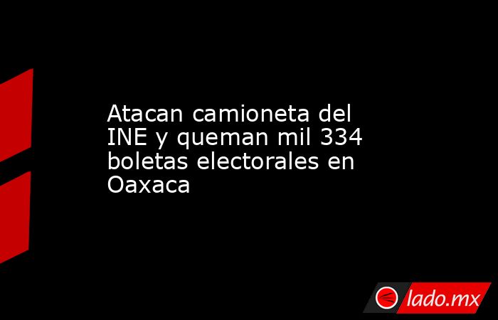 Atacan camioneta del INE y queman mil 334 boletas electorales en Oaxaca. Noticias en tiempo real