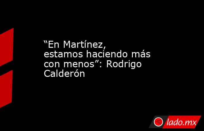 “En Martínez, estamos haciendo más con menos”: Rodrigo Calderón      . Noticias en tiempo real