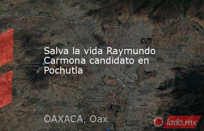 Salva la vida Raymundo Carmona candidato en Pochutla. Noticias en tiempo real