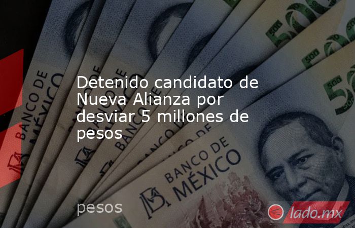 Detenido candidato de Nueva Alianza por desviar 5 millones de pesos. Noticias en tiempo real