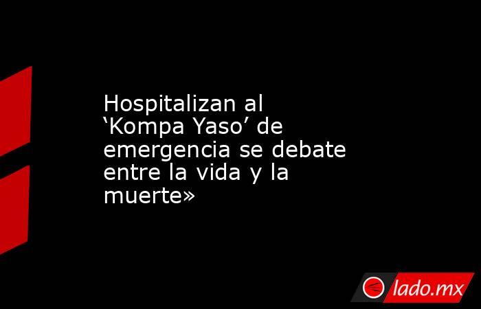Hospitalizan al ‘Kompa Yaso’ de emergencia se debate entre la vida y la muerte». Noticias en tiempo real