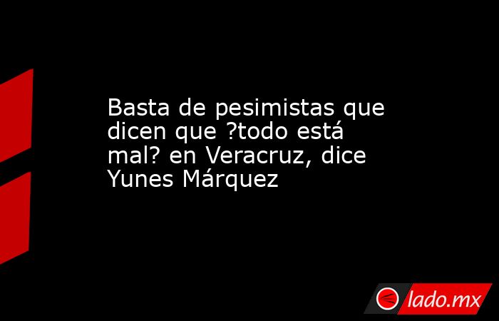 Basta de pesimistas que dicen que ?todo está mal? en Veracruz, dice Yunes Márquez. Noticias en tiempo real