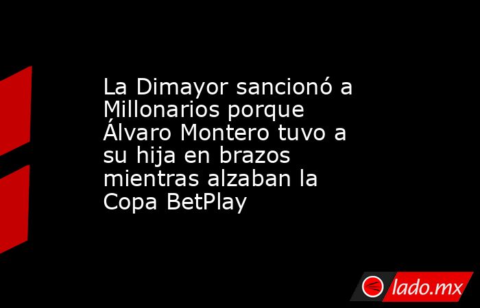 La Dimayor sancionó a Millonarios porque Álvaro Montero tuvo a su hija en brazos mientras alzaban la Copa BetPlay. Noticias en tiempo real