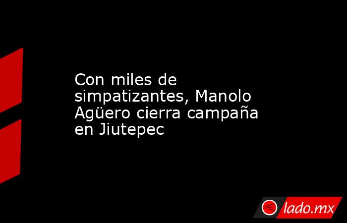 Con miles de simpatizantes, Manolo Agüero cierra campaña en Jiutepec. Noticias en tiempo real