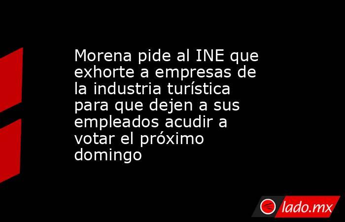 Morena pide al INE que exhorte a empresas de la industria turística para que dejen a sus empleados acudir a votar el próximo domingo. Noticias en tiempo real