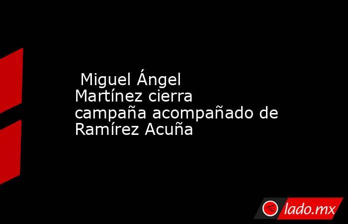  Miguel Ángel Martínez cierra campaña acompañado de Ramírez Acuña . Noticias en tiempo real
