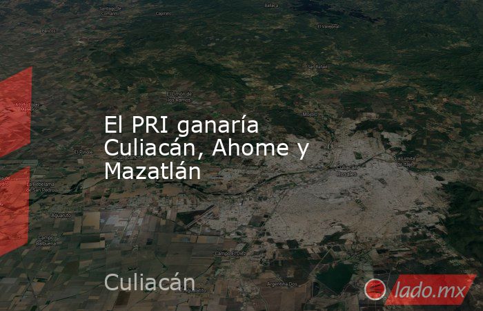 El PRI ganaría Culiacán, Ahome y Mazatlán. Noticias en tiempo real