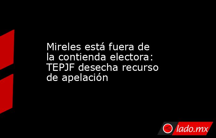 Mireles está fuera de la contienda electora: TEPJF desecha recurso de apelación. Noticias en tiempo real