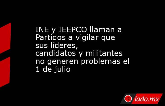 INE y IEEPCO llaman a Partidos a vigilar que sus líderes, candidatos y militantes no generen problemas el 1 de julio. Noticias en tiempo real