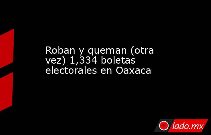 Roban y queman (otra vez) 1,334 boletas electorales en Oaxaca. Noticias en tiempo real