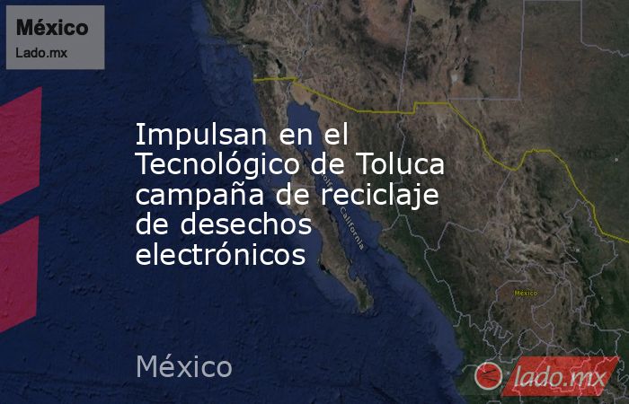 Impulsan en el Tecnológico de Toluca campaña de reciclaje de desechos electrónicos. Noticias en tiempo real