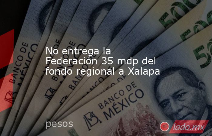 No entrega la Federación 35 mdp del fondo regional a Xalapa. Noticias en tiempo real