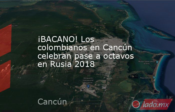 ¡BACANO! Los colombianos en Cancún celebran pase a octavos en Rusia 2018. Noticias en tiempo real