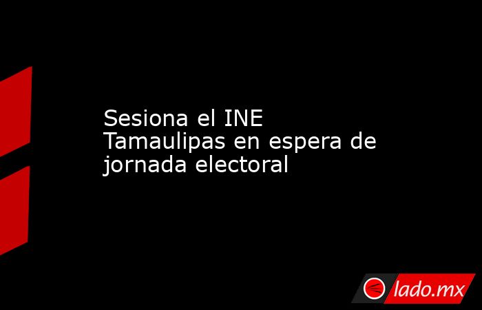 Sesiona el INE Tamaulipas en espera de jornada electoral. Noticias en tiempo real