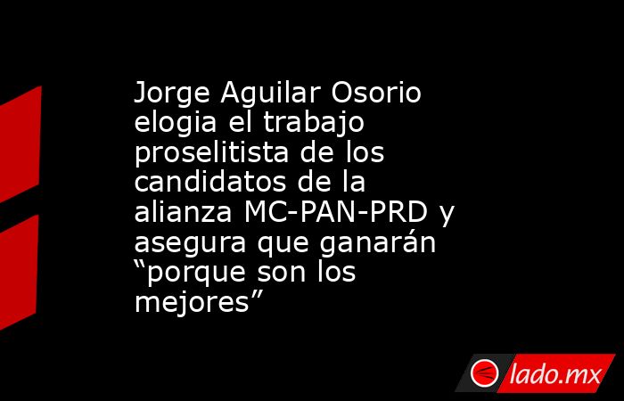 Jorge Aguilar Osorio elogia el trabajo proselitista de los candidatos de la alianza MC-PAN-PRD y asegura que ganarán “porque son los mejores”. Noticias en tiempo real