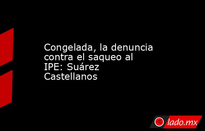 Congelada, la denuncia contra el saqueo al IPE: Suárez Castellanos. Noticias en tiempo real