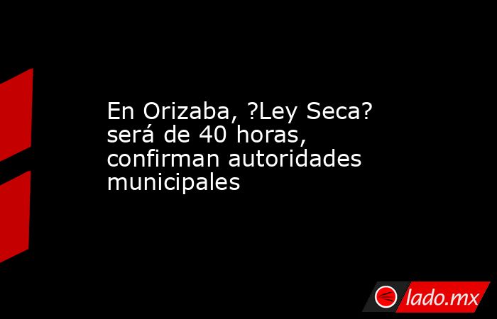 En Orizaba, ?Ley Seca? será de 40 horas, confirman autoridades municipales. Noticias en tiempo real