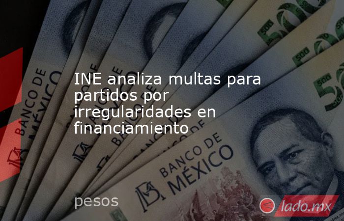 INE analiza multas para partidos por irregularidades en financiamiento. Noticias en tiempo real