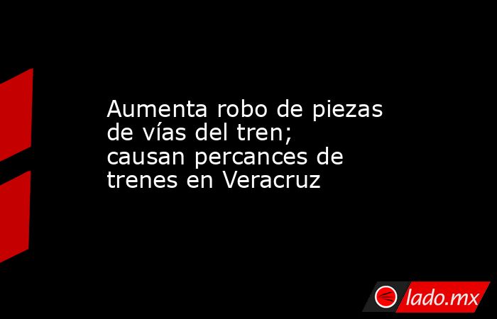 Aumenta robo de piezas de vías del tren; causan percances de trenes en Veracruz. Noticias en tiempo real