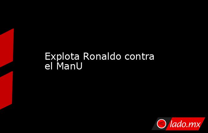 Explota Ronaldo contra el ManU. Noticias en tiempo real