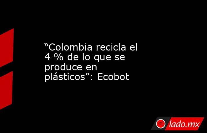 “Colombia recicla el 4 % de lo que se produce en plásticos”: Ecobot. Noticias en tiempo real