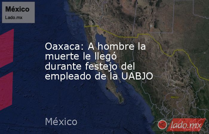 Oaxaca: A hombre la muerte le llegó durante festejo del empleado de la UABJO. Noticias en tiempo real