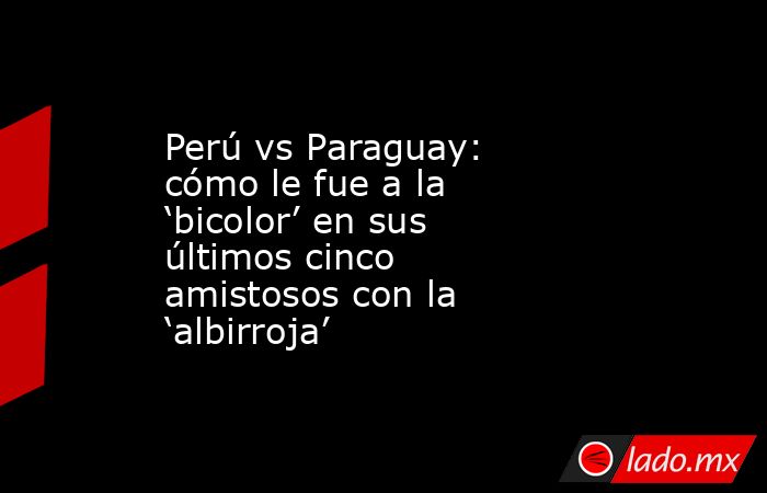 Perú vs Paraguay: cómo le fue a la ‘bicolor’ en sus últimos cinco amistosos con la ‘albirroja’. Noticias en tiempo real