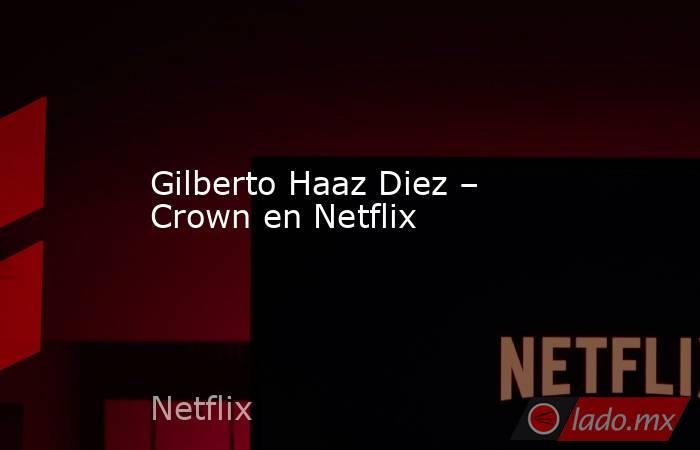 Gilberto Haaz Diez – Crown en Netflix. Noticias en tiempo real