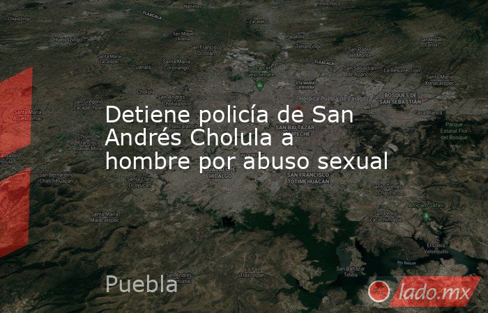 Detiene policía de San Andrés Cholula a hombre por abuso sexual. Noticias en tiempo real