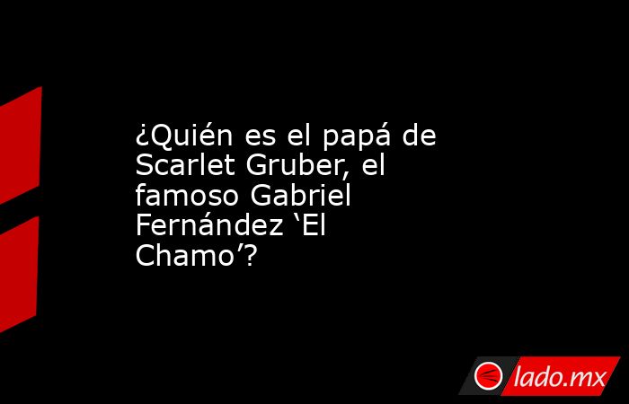 ¿Quién es el papá de Scarlet Gruber, el famoso Gabriel Fernández ‘El Chamo’?. Noticias en tiempo real