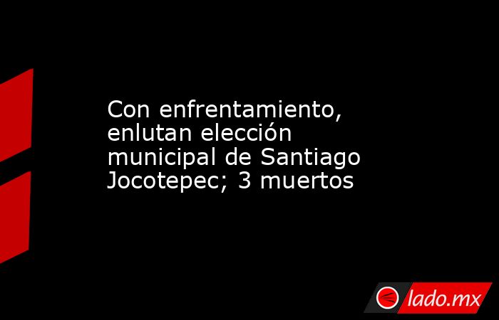 Con enfrentamiento, enlutan elección municipal de Santiago Jocotepec; 3 muertos. Noticias en tiempo real