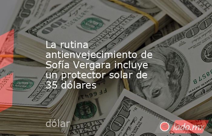 La rutina antienvejecimiento de Sofía Vergara incluye un protector solar de 35 dólares. Noticias en tiempo real