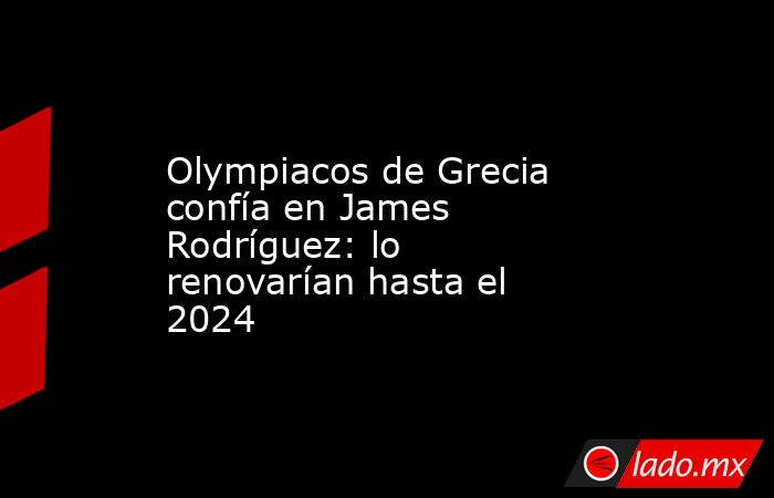 Olympiacos de Grecia confía en James Rodríguez: lo renovarían hasta el 2024. Noticias en tiempo real