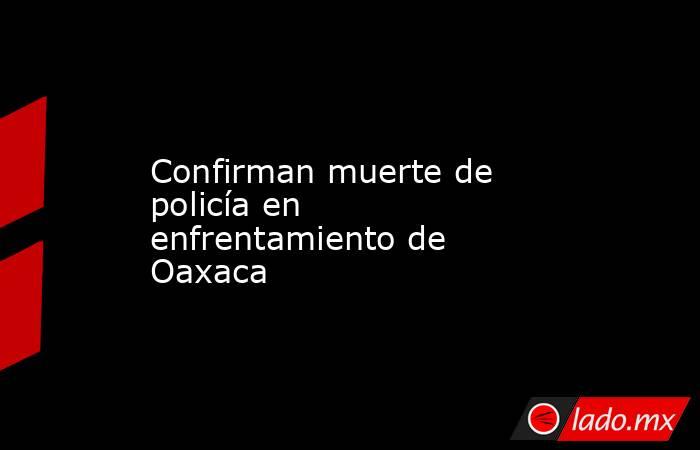 Confirman muerte de policía en enfrentamiento de Oaxaca. Noticias en tiempo real