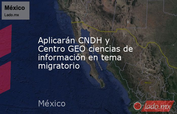 Aplicarán CNDH y Centro GEO ciencias de información en tema migratorio. Noticias en tiempo real
