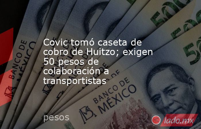 Covic tomó caseta de cobro de Huitzo; exigen 50 pesos de colaboración a transportistas. Noticias en tiempo real