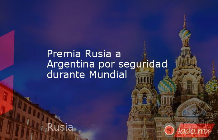 Premia Rusia a Argentina por seguridad durante Mundial. Noticias en tiempo real