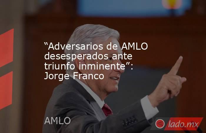 “Adversarios de AMLO desesperados ante triunfo inminente”: Jorge Franco. Noticias en tiempo real