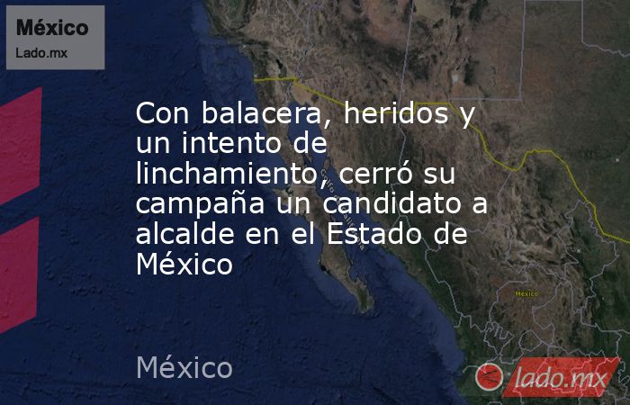 Con balacera, heridos y un intento de linchamiento, cerró su campaña un candidato a alcalde en el Estado de México. Noticias en tiempo real