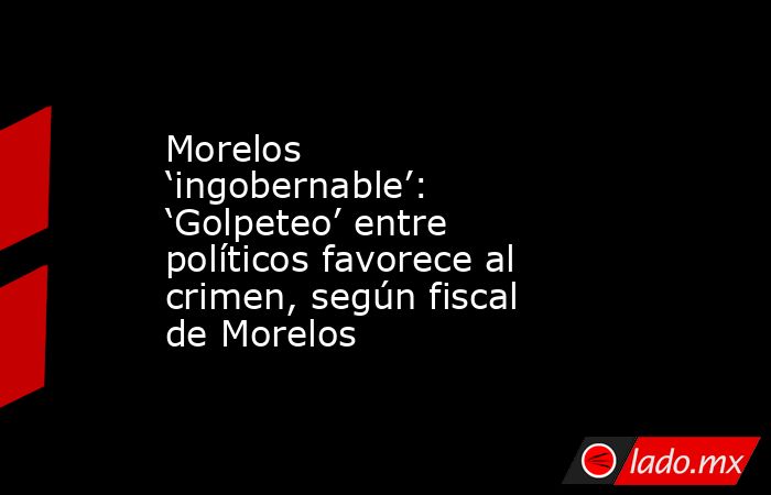 Morelos ‘ingobernable’: ‘Golpeteo’ entre políticos favorece al crimen, según fiscal de Morelos. Noticias en tiempo real