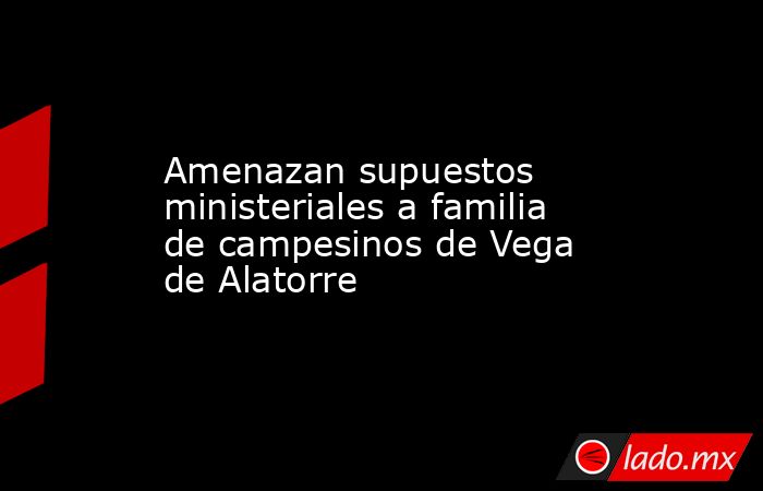 Amenazan supuestos ministeriales a familia de campesinos de Vega de Alatorre. Noticias en tiempo real